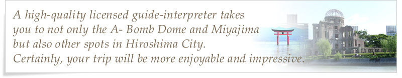 A high-quality licensed guide-interpreter takes you to not only the A- Bomb Dome and Miyajima but also other spots in Hiroshima City. Certainly, your trip will be more enjoyable and impressive.